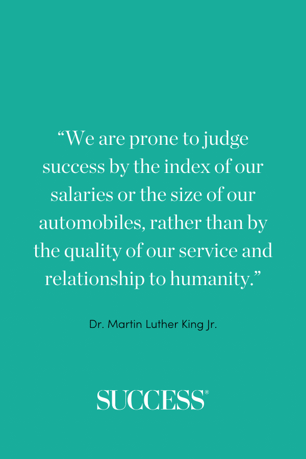 “ We are prone to judge success by the index of our salaries or the size of our automobiles, rather than by the quality of our service and relationship to humanity.” —Dr. Martin Luther King Jr.