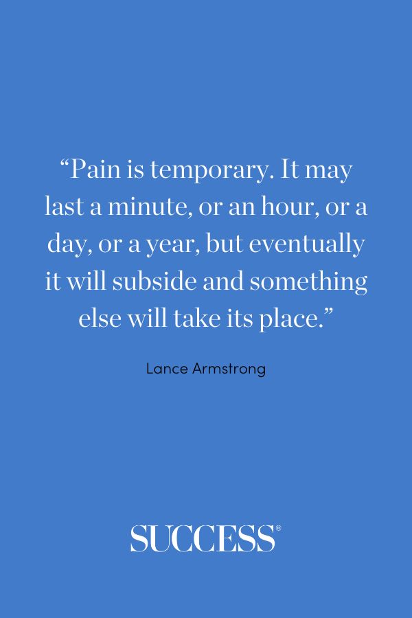 “Pain is temporary. It may last a minute, or an hour, or a day, or a year, but eventually it will subside and something else will take its place.” —Lance Armstrong