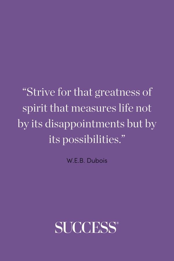 Strive for that greatness of spirit that measures life not by its disappointments but by its possibilities. —W.E.B. Dubois