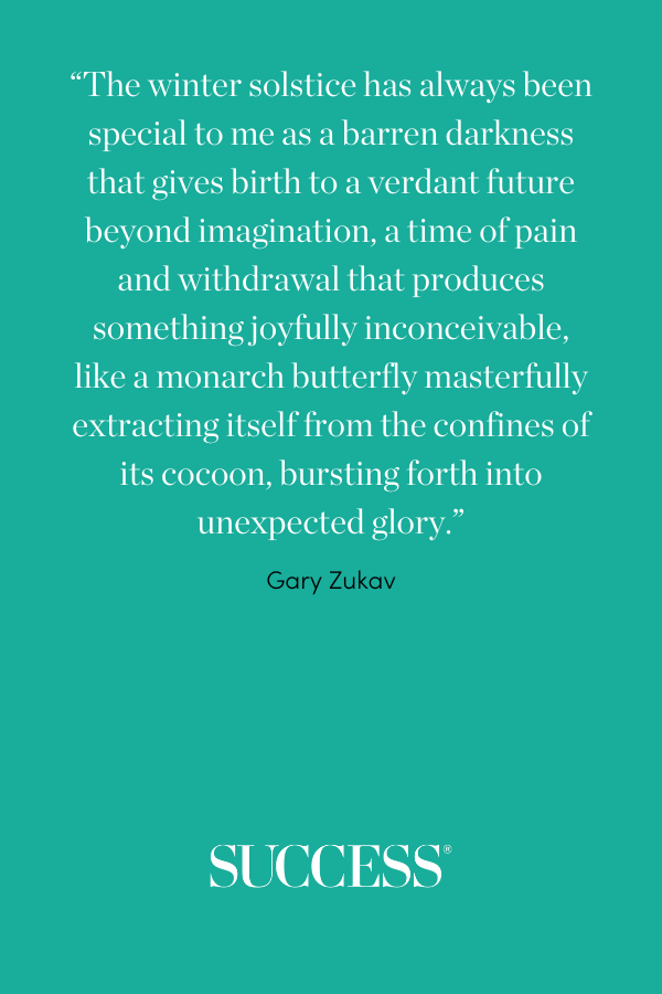 “The winter solstice has always been special to me as a barren darkness that gives birth to a verdant future beyond imagination, a time of pain and withdrawal that produces something joyfully inconceivable, like a monarch butterfly masterfully extracting itself from the confines of its cocoon, bursting forth into unexpected glory.” —Gary Zukav