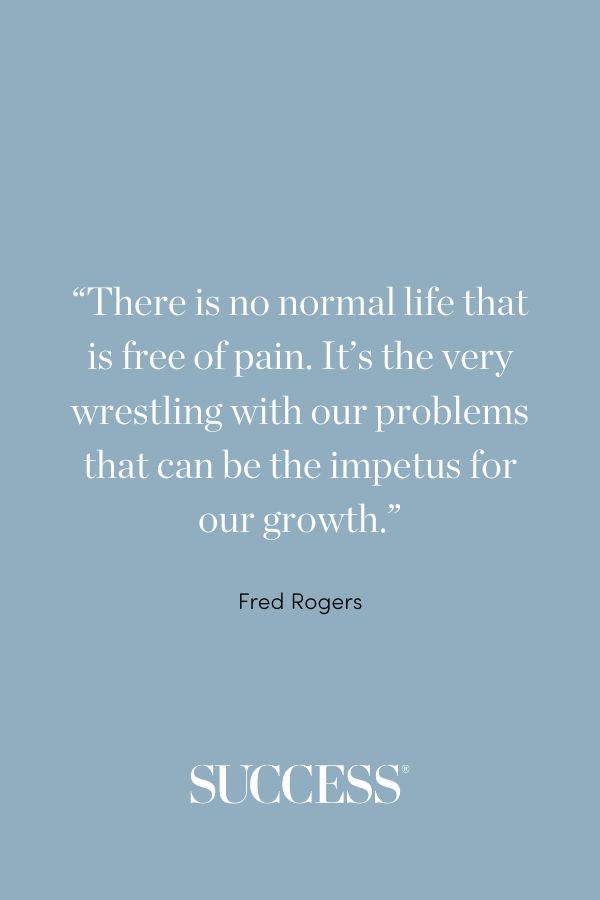 “There is no normal life that is free of pain. It’s the very wrestling with our problems that can be the impetus for our growth.” —Fred Rogers