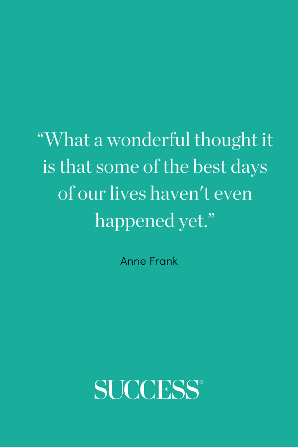 “What a wonderful thought it is that some of the best days of our lives haven't even happened yet.” —Anne Frank