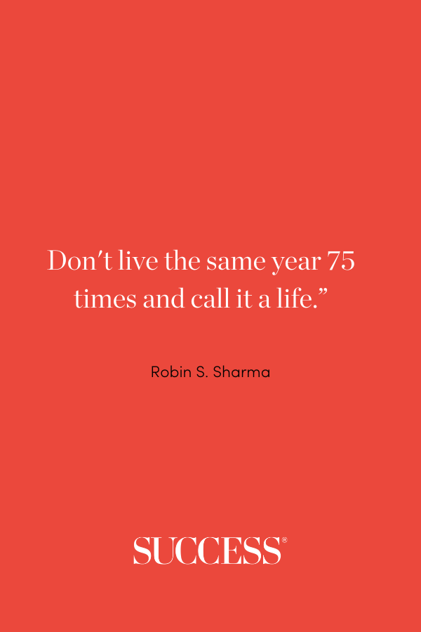 “Don't live the same year 75 times and call it a life.” —Robin S. Sharm