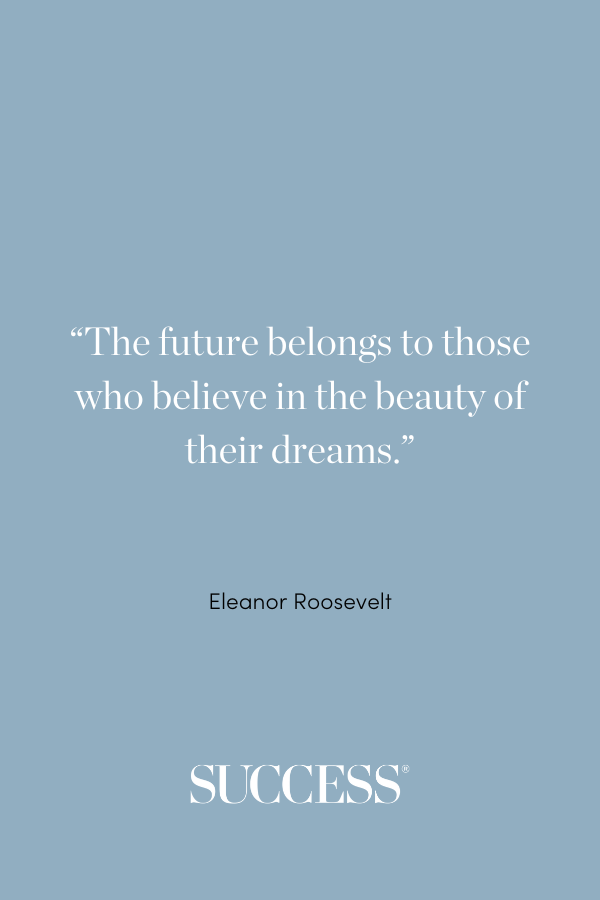 “The future belongs to those who believe in the beauty of their dreams.” —Eleanor Roosevelt