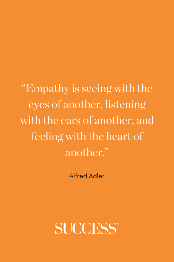 “Empathy is seeing with the eyes of another, listening with the ears of another, and feeling with the heart of another.” ―Alfred Adler