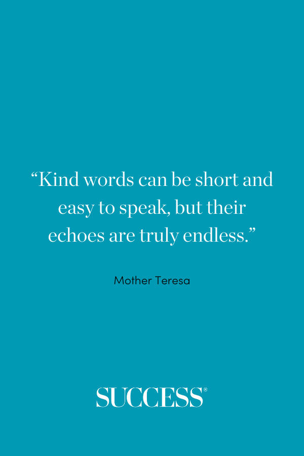 “Kind words can be short and easy to speak, but their echoes are truly endless.” ―Mother Teresa