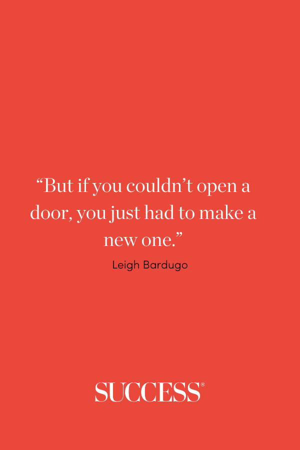 “But if you couldn’t open a door, you just had to make a new one.” —Leigh Bardugo