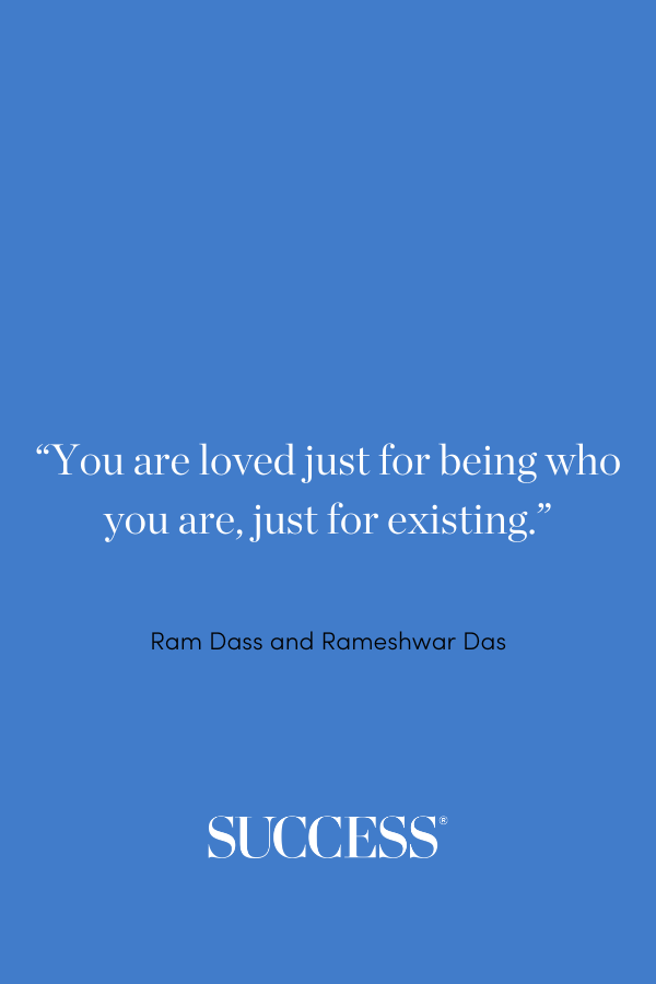 “You are loved just for being who you are, just for existing.” —Ram Dass and Rameshwar Das, Be Love Now