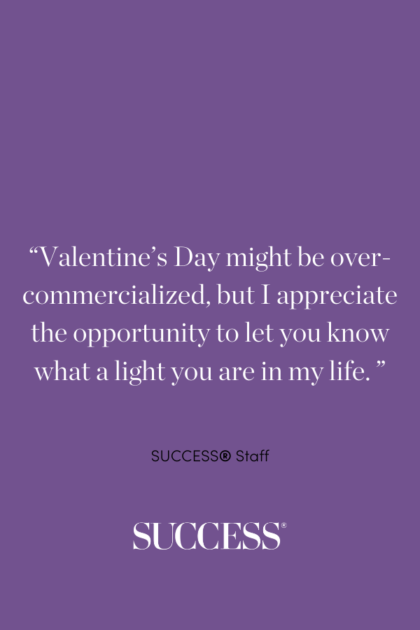 Valentine’s Day might be over-commercialized, but I appreciate the opportunity to let you know what a light you are in my life.