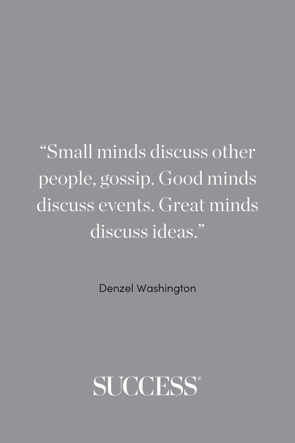 Small minds discuss other people, gossip. Good minds discuss events. Great minds discuss ideas.” —Denzel Washington