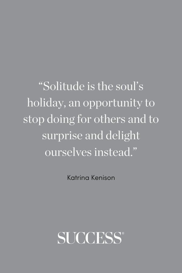 “Solitude is the soul’s holiday, an opportunity to stop doing for others and to surprise and delight ourselves instead.” —Katrina Kenison