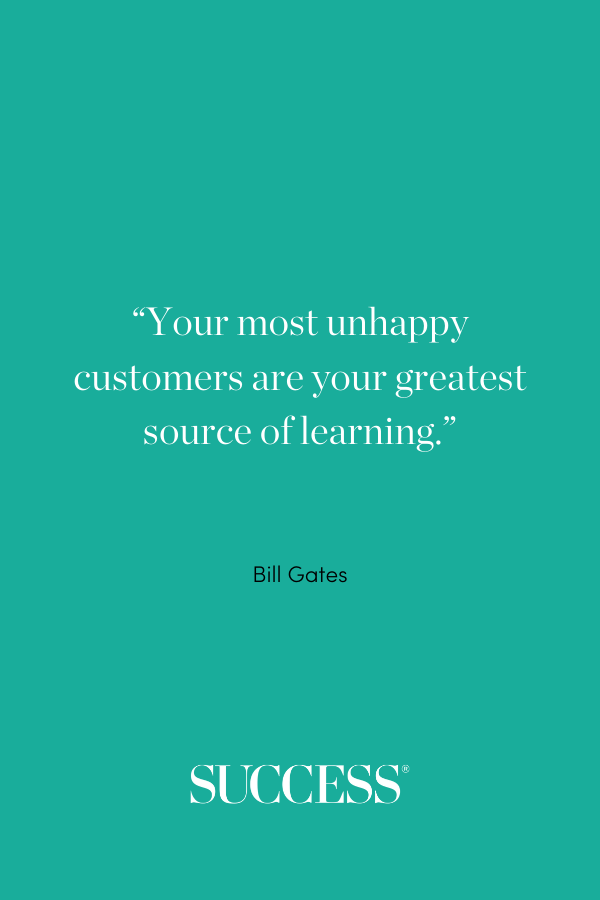 “Your most unhappy customers are your greatest source of learning.” —Bill Gates