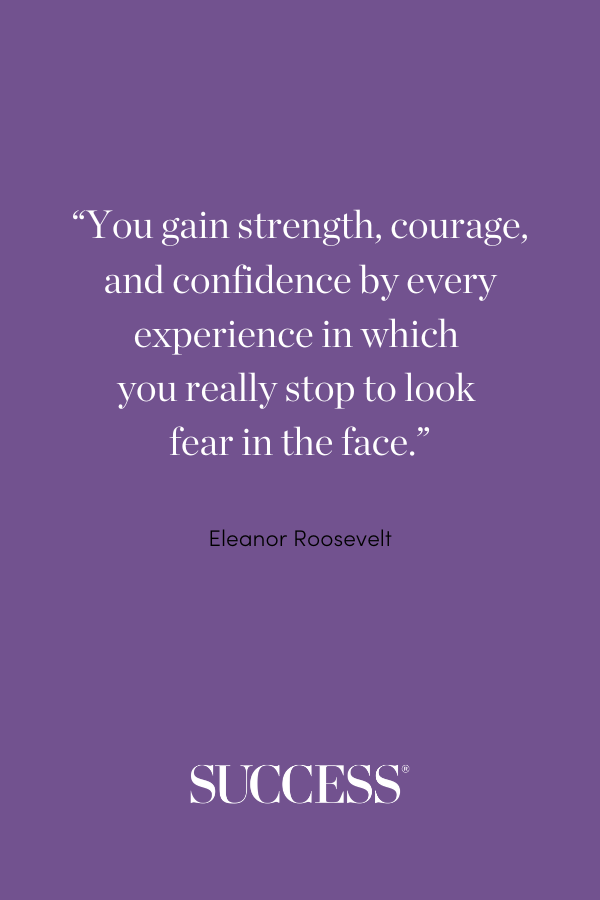 “You gain strength, courage, and confidence by every experience in which you really stop to look fear in the face.” —Eleanor Roosevelt