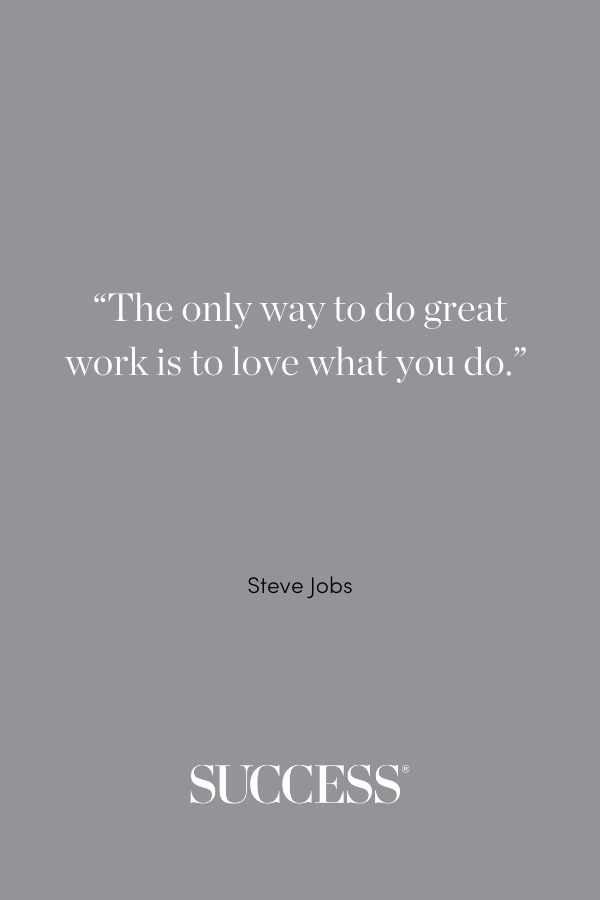 “The only way to do great work is to love what you do.” —Steve Jobs